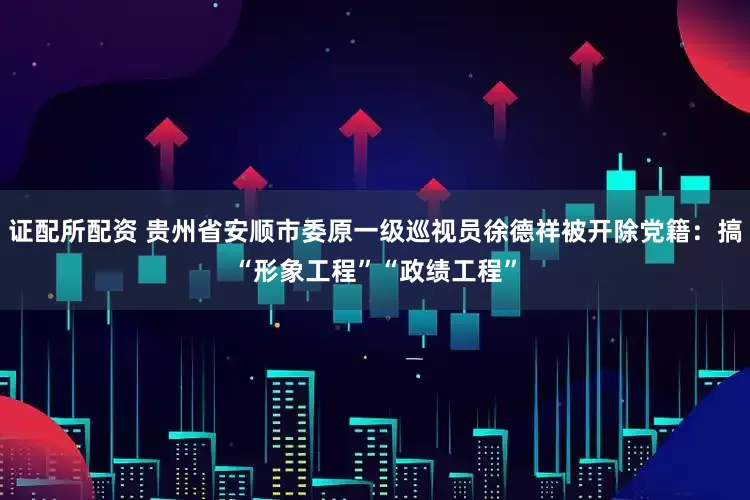 证配所配资 贵州省安顺市委原一级巡视员徐德祥被开除党籍：搞“形象工程”“政绩工程”