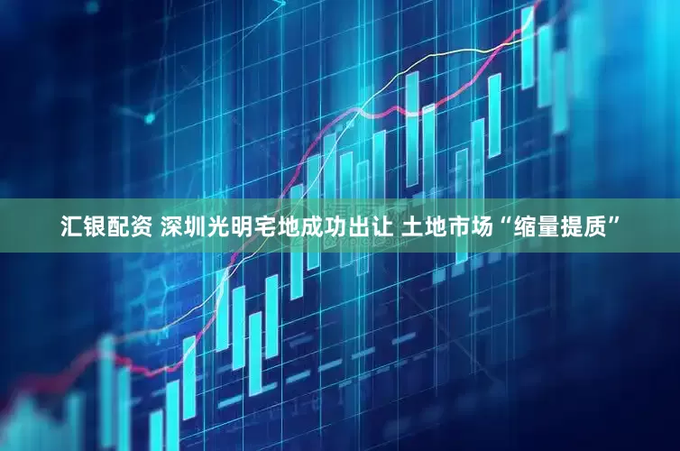 汇银配资 深圳光明宅地成功出让 土地市场“缩量提质”