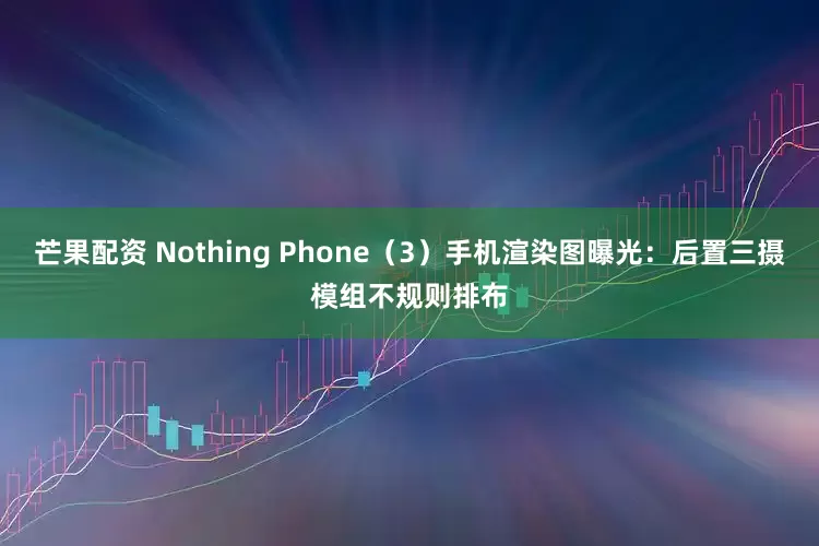 芒果配资 Nothing Phone（3）手机渲染图曝光：后置三摄模组不规则排布