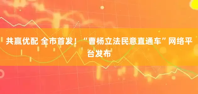共赢优配 全市首发！“曹杨立法民意直通车”网络平台发布