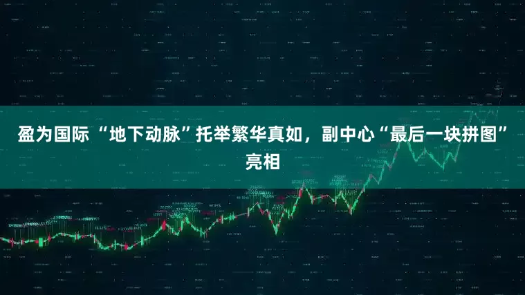 盈为国际 “地下动脉”托举繁华真如，副中心“最后一块拼图”亮相