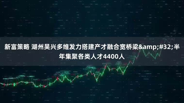 新富策略 湖州吴兴多维发力搭建产才融合宽桥梁&#32;半年集聚各类人才4400人