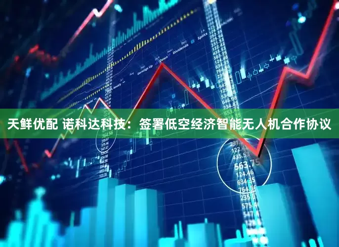 天鲜优配 诺科达科技：签署低空经济智能无人机合作协议