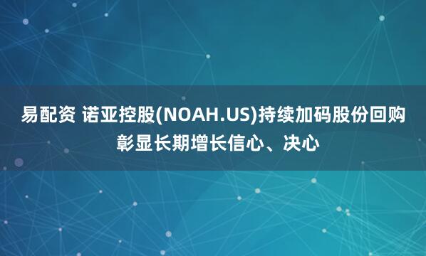 易配资 诺亚控股(NOAH.US)持续加码股份回购  彰显长期增长信心、决心