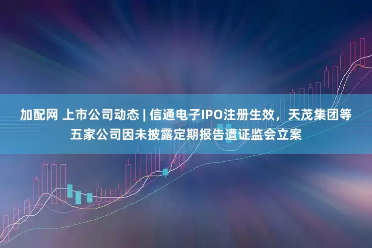 加配网 上市公司动态 | 信通电子IPO注册生效，天茂集团等五家公司因未披露定期报告遭证监会立案