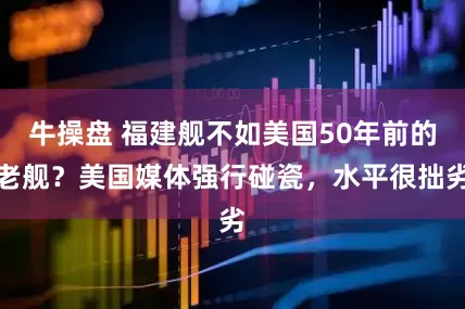 牛操盘 福建舰不如美国50年前的老舰？美国媒体强行碰瓷，水平很拙劣