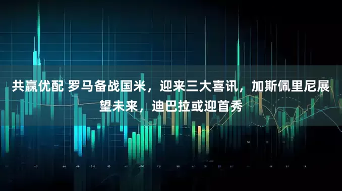 共赢优配 罗马备战国米，迎来三大喜讯，加斯佩里尼展望未来，迪巴拉或迎首秀