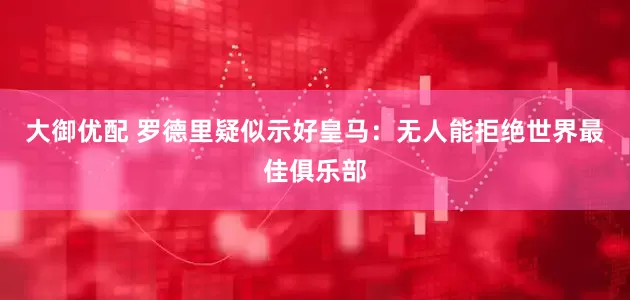 大御优配 罗德里疑似示好皇马：无人能拒绝世界最佳俱乐部